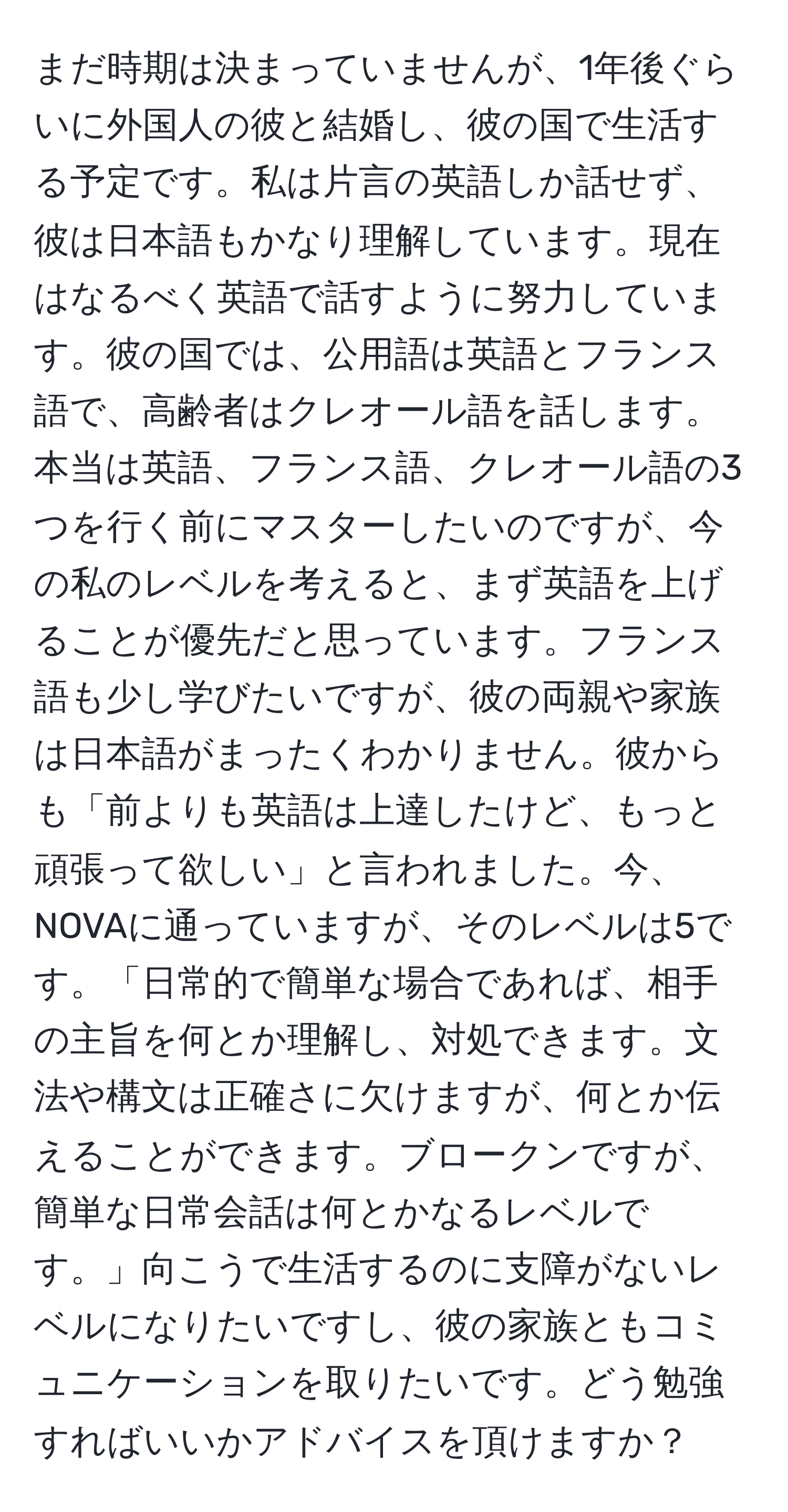 まだ時期は決まっていませんが、1年後ぐらいに外国人の彼と結婚し、彼の国で生活する予定です。私は片言の英語しか話せず、彼は日本語もかなり理解しています。現在はなるべく英語で話すように努力しています。彼の国では、公用語は英語とフランス語で、高齢者はクレオール語を話します。本当は英語、フランス語、クレオール語の3つを行く前にマスターしたいのですが、今の私のレベルを考えると、まず英語を上げることが優先だと思っています。フランス語も少し学びたいですが、彼の両親や家族は日本語がまったくわかりません。彼からも「前よりも英語は上達したけど、もっと頑張って欲しい」と言われました。今、NOVAに通っていますが、そのレベルは5です。「日常的で簡単な場合であれば、相手の主旨を何とか理解し、対処できます。文法や構文は正確さに欠けますが、何とか伝えることができます。ブロークンですが、簡単な日常会話は何とかなるレベルです。」向こうで生活するのに支障がないレベルになりたいですし、彼の家族ともコミュニケーションを取りたいです。どう勉強すればいいかアドバイスを頂けますか？