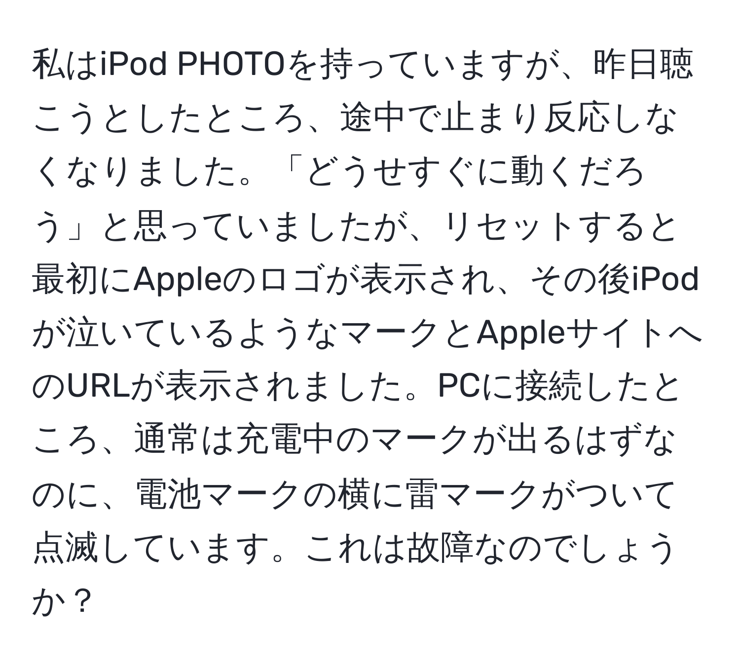 私はiPod PHOTOを持っていますが、昨日聴こうとしたところ、途中で止まり反応しなくなりました。「どうせすぐに動くだろう」と思っていましたが、リセットすると最初にAppleのロゴが表示され、その後iPodが泣いているようなマークとAppleサイトへのURLが表示されました。PCに接続したところ、通常は充電中のマークが出るはずなのに、電池マークの横に雷マークがついて点滅しています。これは故障なのでしょうか？