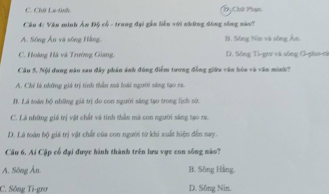 Chữ La-tính. PyChế Phạn
Câu 4: Văn minh Ấn Độ cổ - trung đại gần liên với những đồng sông nào?
A. Sông Ấn và sông Hằng, B. Sông Hóa và công Âa.
C. Hoàng Hà và Trường Giang, D. Sông Ti guo và sông Ô-go sã
Cầu 5. Nội dung nào sau đây phân ảnh đùng điểm tương đồng giữa văn hóa và văn minh?
A. Chi là những giá trị tính thần mà loài người sáng tạo ra.
B. Là toàn bộ những giá trị do con người sáng tạo trong lịch sứ.
C. Là những giá trị vật chất và tinh thần mà con người sáng tạo ra.
D. Là toàn bộ giá trị vật chất của con người từ khi xuất hiện đến nay.
Câu 6. Ai Cập cổ đại được hình thành trên lưu vực con sông nào?
A. Sông Ân. B. Sông Hàng.
C. Sông Ti-grơ D. Sông Nin.