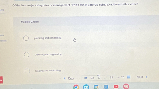 Of the four major categories of management, which two is Lorenzo trying to address in this video?
of 5
Multiple Choice
loak
rences planning and controlling
planning and organizing
leading and controlling
Prev 31 32 33 35 of 70 Next