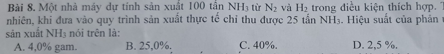 Một nhà máy dự tính sản xuất 100 tân NH_3 từ N_2 và H_2 trong điều kiện thích hợp. 7
nhiên, khi đưa vào quy trình sản xuất thực tế chỉ thu được 25 tấn NH_3. Hiệu suất của phản ự
sản xuất NH_3 nói trên là:
A. 4,0% gam. B. 25,0%. C. 40%. D. 2,5 %.