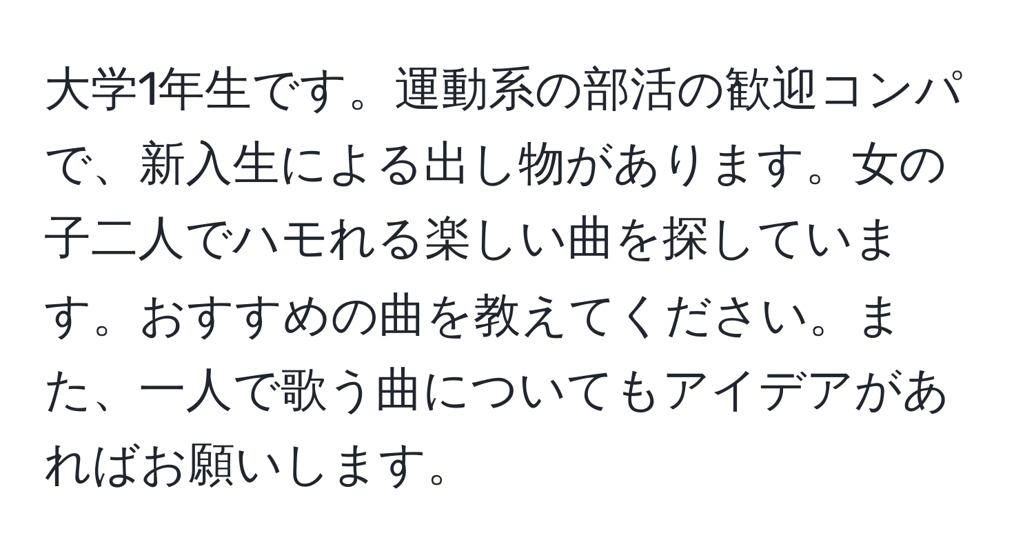 大学1年生です。運動系の部活の歓迎コンパで、新入生による出し物があります。女の子二人でハモれる楽しい曲を探しています。おすすめの曲を教えてください。また、一人で歌う曲についてもアイデアがあればお願いします。