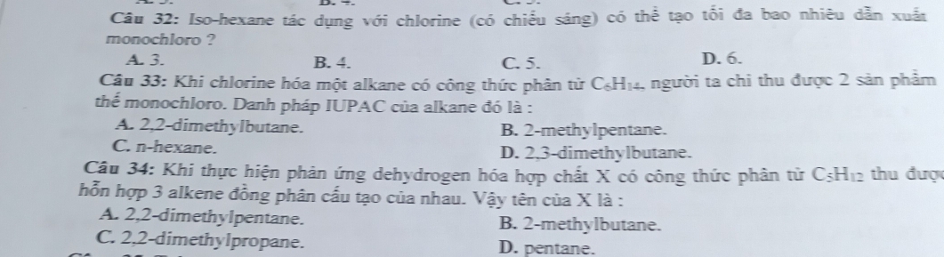 Iso-hexane tác dụng với chlorine (có chiếu sáng) có thể tạo tối đa bao nhiêu dẫn xuất
monochloro ?
A. 3. B. 4. C. 5. D. 6.
Câu 33: Khi chlorine hóa một alkane có công thức phân tử C_6H_14 1, người ta chi thu được 2 sản phẩm
thể monochloro. Danh pháp IUPAC của alkane đó là :
A. 2, 2 -dimethyIbutane. B. 2 -methylpentane.
C. n-hexane. D. 2, 3 -dimethylbutane.
Câu 34: Khi thực hiện phản ứng dehydrogen hóa hợp chất X có công thức phân từ C_5H_12 thu được
hỗn hợp 3 alkene đồng phân cấu tạo của nhau. Vậy tên của X là :
A. 2, 2 -dimethylpentane. B. 2 -methylbutane.
C. 2, 2 -dimethylpropane. D. pentane.