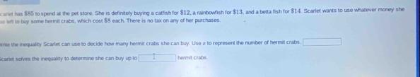 cariet has $85 to spend at the pet store. She is definitely buying a catfish for $12, a rainbowfish for $13, and a betta fish for $14. Scarlet wants to use whatever money she 
as left to buy some hermit crabs, which cost $8 each. There is no tax on any of her purchases 
Write the inequality Scarlet can use to decide how many hermit crabs she can buy. Use x to represent the number of hermit crabs. 
Scarlet solves the inequality to determine she can buy up to hermit crabs.