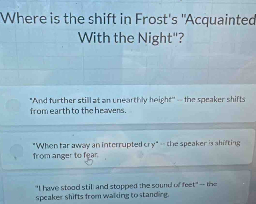 Where is the shift in Frost's "Acquainted
With the Night"?
"And further still at an unearthly height" -- the speaker shifts
from earth to the heavens.
"When far away an interrupted cry" -- the speaker is shifting
from anger to fear.
"I have stood still and stopped the sound of feet" -- the
speaker shifts from walking to standing.