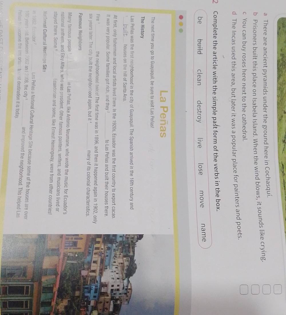 a There are ancient pyramids under the ground here in Cochasquí.
b Prisoners built this place on Isabela Island. When the wind blows, it sounds like crying.
c You can buy roses here next to the cathedral.
d The Incas used this area, but later it was a popular place for painters and poets.
2 Complete the article with the simple past form of the verbs in the box.
be build clean destroy live lose move name
La Peñas
The next time you go to Guayaquil, be sure to visit Las Peñas!
The History
Las Peñas was the first neighborhood in the city of Guayaquil. The Spanish arrived in the 16th century and
_houses on the hill of Santa Ana.
At first, only fishermen and local artists lived there. In the 1920s, Ecuador was the first country to export cacao.
It was very popular. Some families got rich, and they _to Las Peñas and built their houses there.
Fire_ the neighborhood twice! The first time was in 1896, and then it happened again in 1902, only
six years later. The city built the neighborhood again, but it "_ many of its colonial characteristics.
Famous Neighbors
Many famous people_ in Las Peñas, like Antonio Neumane, who wrote the music for Ecuador's
national anther, and Eloy Alfaro, who was president. Other famous painters, writers, and musicians lived or
stayed there. Some"_ Ecuadorian and some, like Ernest Hemingway, were from other countries!
National Cultural Heritage Site
In 1982, Ecuador _Las Peñas a National Cultural Heritage Site because some of the houses are over
100 years old. Between 2002 and 2008, the city _and improved the neighborhood. This helped Las
Peñias to become the important tounst destination it is today.