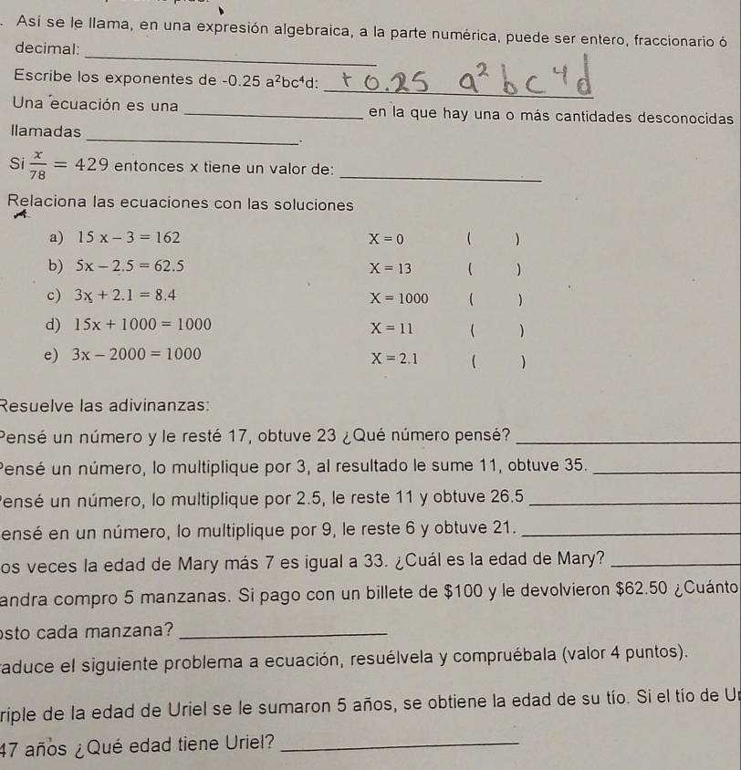 Así se le llama, en una expresión algebraica, a la parte numérica, puede ser entero, fraccionario ó 
_ 
decimal: 
_ 
Escribe los exponentes de -0.25a^2bc^4 d: 
Una ecuación es una _en la que hay una o más cantidades desconocidas 
_ 
llamadas 
. 
Si  x/78 =429 entonces x tiene un valor de:_ 
Relaciona las ecuaciones con las soluciones 
a) 15x-3=162 X=0 ( ) 
b) 5x-2.5=62.5 X=13 ( ) 
c) 3x+2.1=8.4 X=1000 ( ) 
d) 15x+1000=1000 X=11 ( ) 
e) 3x-2000=1000
X=2.1 ( ) 
Resuelve las adivinanzas: 
Pensé un número y le resté 17, obtuve 23 ¿Qué número pensé?_ 
Pensé un número, lo multiplique por 3, al resultado le sume 11, obtuve 35._ 
Pensé un número, lo multiplique por 2.5, le reste 11 y obtuve 26.5 _ 
ensé en un número, lo multiplique por 9, le reste 6 y obtuve 21._ 
os veces la edad de Mary más 7 es igual a 33. ¿Cuál es la edad de Mary?_ 
andra compro 5 manzanas. Si pago con un billete de $100 y le devolvieron $62.50 ¿Cuánto 
sto cada manzana?_ 
raduce el siguiente problema a ecuación, resuélvela y compruébala (valor 4 puntos). 
riple de la edad de Uriel se le sumaron 5 años, se obtiene la edad de su tío. Si el tío de Un
47 años ¿Qué edad tiene Uriel?_