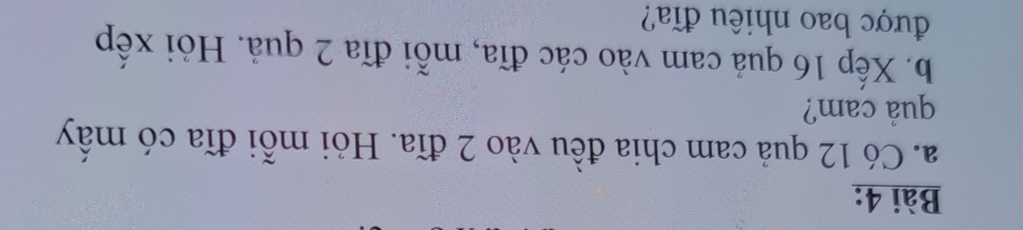 Có 12 quả cam chia đều vào 2 đĩa. Hỏi mỗi đĩa có mấy 
quả cam? 
b. Xếp 16 quả cam vào các đĩa, mỗi đĩa 2 quả. Hỏi xếp 
được bao nhiêu đĩa?