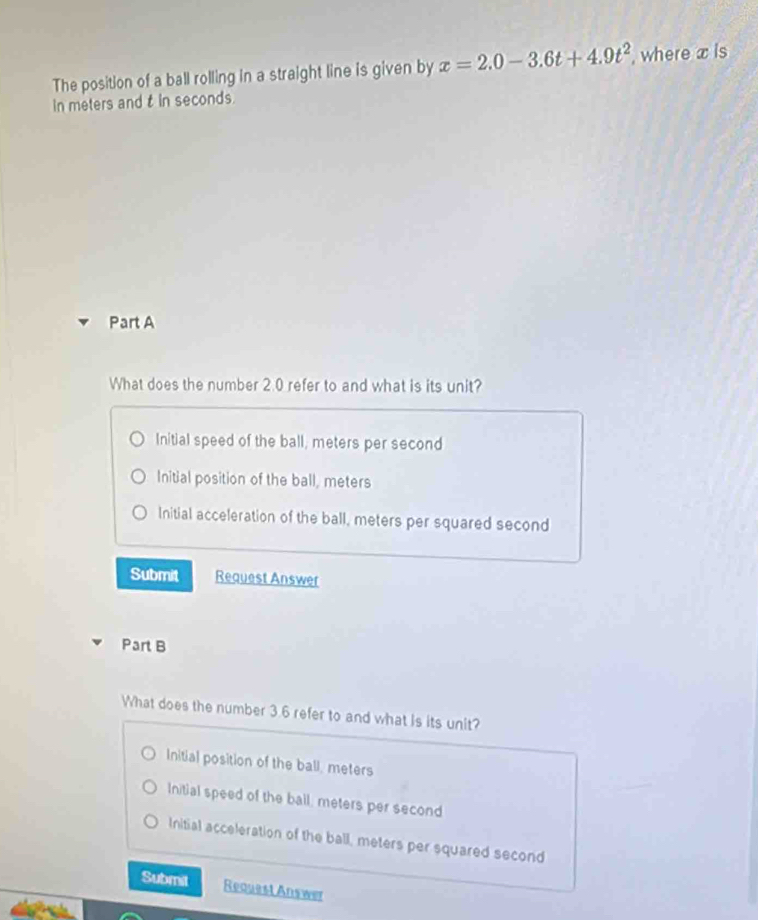 The position of a ball rolling in a straight line is given by x=2.0-3.6t+4.9t^2 , where x is
in meters and t in seconds.
Part A
What does the number 2.0 refer to and what is its unit?
Initial speed of the ball, meters per second
Initial position of the ball, meters
Initial acceleration of the ball, meters per squared second
Submit Request Answer
Part B
What does the number 3.6 refer to and what is its unit?
Initial position of the ball, meters
Initial speed of the bail, meters per second
Initial acceleration of the ball, meters per squared second
Submit Request Answer