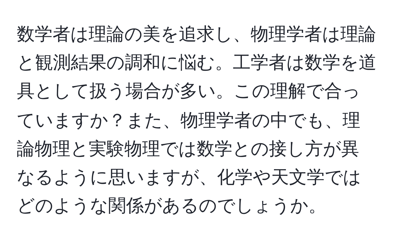 数学者は理論の美を追求し、物理学者は理論と観測結果の調和に悩む。工学者は数学を道具として扱う場合が多い。この理解で合っていますか？また、物理学者の中でも、理論物理と実験物理では数学との接し方が異なるように思いますが、化学や天文学ではどのような関係があるのでしょうか。