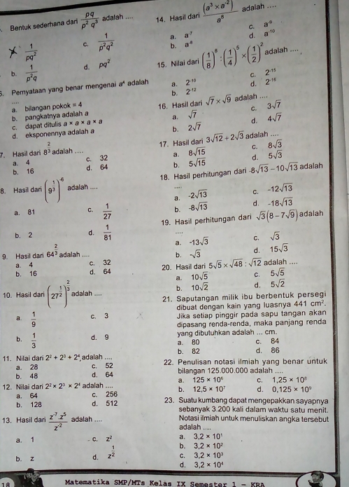 Bentuk sederhana dari  pq/p^2q^3  adalah .... 14. Hasil dari  ((a^3* a^(-2)))/a^8  adalah ....
C. a^(-9)
a. a^(-7) d. a^(-10)
 1/pq^2  C.  1/p^2q^2  b. a^(-8)
b.  1/p^2q  d. pq^2 15. Nilai dari ( 1/8 )^8:( 1/4 )^5* ( 1/2 )^2
adalah ....
d. 2^(-16). Pemyataan yang benar mengenai a^4 adalah a. 2^(-10) c. 2^(-15)
b. 2^(-12)
b. pangkatnya adalah a 16. Hasil dari sqrt(7)* sqrt(9) adalah ...
a. bilangan pokok =4
c. dapat ditulis a* a* a* a a. sqrt(7) C. 3sqrt(7)
b. 2sqrt(7)
d. eksponennya adalah a d. 4sqrt(7)
7. Hasil dari 8^(frac 2)3 adalah .... 17.Hasil dari 3sqrt(12)+2sqrt(3) adalah
a. 4 c. 32 a. 8sqrt(15) C. 8sqrt(3)
b. 16 d. 64 b. 5sqrt(15) d. 5sqrt(3)
8. Hasil dar (9^(frac 1)3)^-6 adalah .... 18. Hasil perhitungan dari 8sqrt(13)-10sqrt(13)
adalah
a. -2sqrt(13) C. -12sqrt(13)
a. 81 C.  1/27  b. -8sqrt(13) d. -18sqrt(13)
b. 2 d.  1/81  19. Hasil perhitungan dari sqrt(3)(8-7sqrt(9))
adalah
……
a. -13sqrt(3) C. sqrt(3)
b. sqrt(3) d.
9. Hasil dari 64^(frac 2)3 adalah ... 15sqrt(3)
a. 4 c. 32
b. 16 d. 64 20. Hasil dari 5sqrt(5)* sqrt(48):sqrt(12) adalah ....
a. 10sqrt(5) C. 5sqrt(5)
b. 10sqrt(2) d. 5sqrt(2)
10. Hasil dar (27^(frac 1)2)^ 2/3  adalah .... 21. Saputangan milik ibu berbentuk persegi
dibuat dengan kain yang luasnya 441cm^2.
a.  1/9  c. 3 Jika setiap pinggir pada sapu tangan akan
dipasang renda-renda, maka panjang renda
b.  1/3  d. 9 yang dibutuhkan adalah ... cm.
a. 80
b. 82 c. 84
d. 86
11. Nilai dari 2^2+2^3+2^4 adalah ... 22. Penulisan notasi ilmiah yang benar untuk
a. 28 c. 52
b. 48 d. 64 bilangan 125.000.000 adalah ....
a. 125* 10^6 C. 1,25* 10^3
12. Nilai dari 2^2* 2^3* 2^4 adalah ... b. 12.5* 10^7 d. 0.125* 10^9
a. 64 c. 256
b. 128 d. 512 23. Suatu kumbang dapat mengepakkan sayapnya
sebanyak 3.200 kali dalam waktu satu menit.
13. Hasil dari  (z^(-7).z^5)/z^(-2)  adalah ... Notasi ilmiah untuk menuliskan angka tersebut
adalah ....
a. 1 C. z^2 a. 3.2* 10^1
b. 3.2* 10^2
b. z d. z^(frac 1)2 C. 3.2* 10^3
d. 3.2* 10^4
18  Matematika SMP/MTs Kelàs IX Semester 1 - KRA