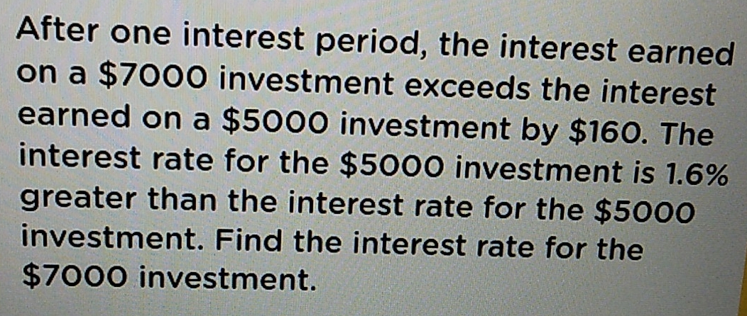 After one interest period, the interest earned 
on a $7000 investment exceeds the interest 
earned on a $5000 investment by $160. The 
interest rate for the $5000 investment is 1.6%
greater than the interest rate for the $5000
investment. Find the interest rate for the
$7000 investment.