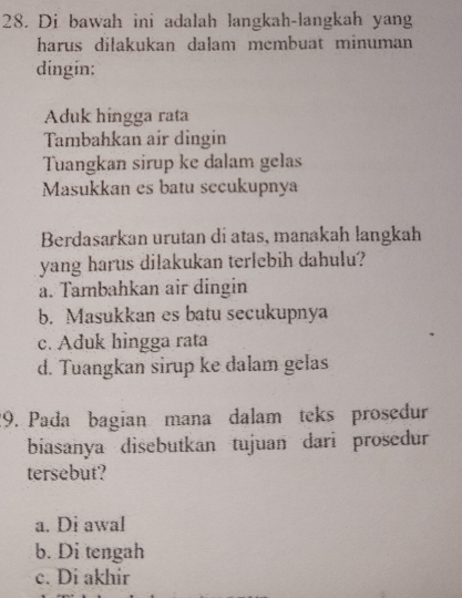 Di bawah ini adalah langkah-langkah yang
harus dilakukan dalam membuat minuman
dingin:
Aduk híngga rata
Tambahkan air dingin
Tuangkan sirup ke dalam gelas
Masukkan es batu secukupnya
Berdasarkan urutan di atas, manakah langkah
yang harus dilakukan terlebih dahulu?
a. Tambahkan air dingin
b. Masukkan es batu secukupnya
c. Aduk hingga rata
d. Tuangkan sirup ke dalam gelas
29. Pada bagian mana dalam teks prosedur
biasanya disebutkan tujuan dari prosedur
tersebut?
a. Di awal
b. Di tengah
c. Di akhir