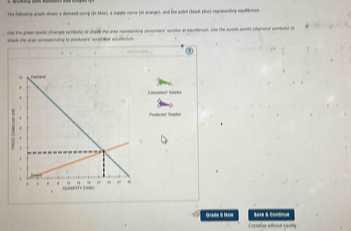 The following graph shows a demand curve (in blue), a supply curve (in orange), and the point (blark plus) representing equilbrium 
Use the green points (triangle symbols) to shade the area representing consumers' surplus at egu e h p urple points diamond symbols t 
shade the area corresponding to producers' surplaket equmbrium . 


Preducer' Bu 
Grade it Now Save & Continue 
Contirue without saving