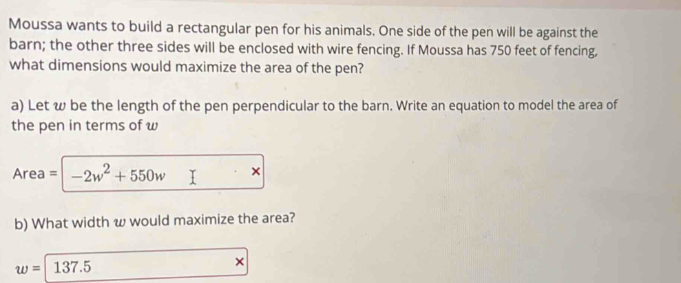 Moussa wants to build a rectangular pen for his animals. One side of the pen will be against the 
barn; the other three sides will be enclosed with wire fencing. If Moussa has 750 feet of fencing, 
what dimensions would maximize the area of the pen? 
a) Let w be the length of the pen perpendicular to the barn. Write an equation to model the area of 
the pen in terms of w
Area = -2w^2+550w
× 
b) What width w would maximize the area?
w=137.5
×