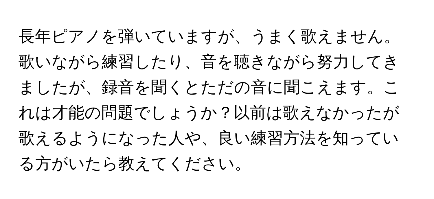 長年ピアノを弾いていますが、うまく歌えません。歌いながら練習したり、音を聴きながら努力してきましたが、録音を聞くとただの音に聞こえます。これは才能の問題でしょうか？以前は歌えなかったが歌えるようになった人や、良い練習方法を知っている方がいたら教えてください。