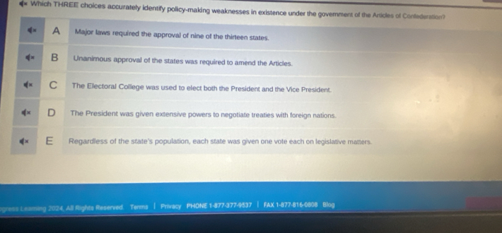 Which THREE choices accurately identify policy-making weaknesses in existence under the goverment of the Articles of Confederation?
A Major laws required the approval of nine of the thirteen states.
B Unanimous approval of the states was required to amend the Articles.
C The Electoral College was used to elect both the President and the Vice President.
The President was given extensive powers to negotiate treaties with foreign nations.
Regardless of the state's population, each state was given one vote each on legislative matters.
ogress Leaming 2024, All Rights Reserved. Terms | Privacy PHONE 1-877-377-9537 | FAX 1-877-816-0808 Blog