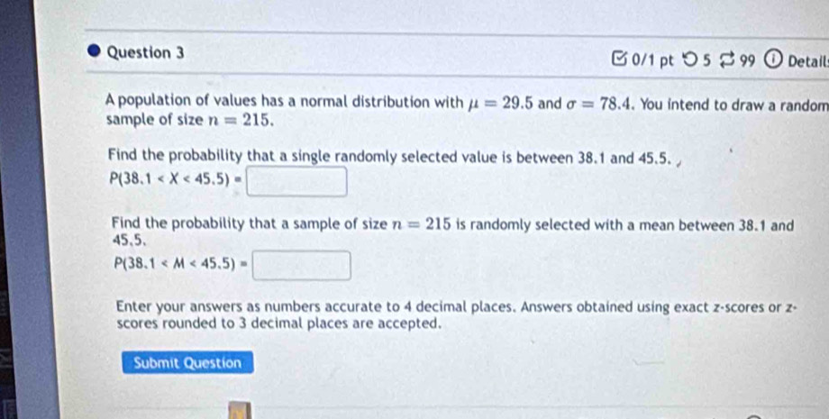 つ 5 2 99 1 Detail 
A population of values has a normal distribution with mu =29.5 and sigma =78.4. You intend to draw a random 
sample of size n=215. 
Find the probability that a single randomly selected value is between 38.1 and 45.5.
P(38.1
Find the probability that a sample of size n=215 is randomly selected with a mean between 38.1 and
45,5 、
P(38.1
Enter your answers as numbers accurate to 4 decimal places. Answers obtained using exact z-scores or z - 
scores rounded to 3 decimal places are accepted. 
Submit Question