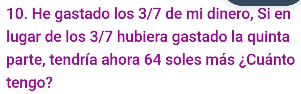 He gastado los 3/7 de mi dinero, Si en 
lugar de los 3/7 hubiera gastado la quinta 
parte, tendría ahora 64 soles más ¿Cuánto 
tengo?