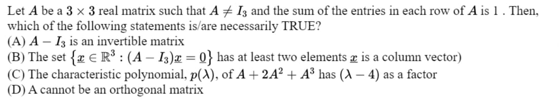 Let A be a 3* 3 real matrix such that A!= I_3 and the sum of the entries in each row of A is 1. Then,
which of the following statements is/are necessarily TRUE?
(A) A-I_3 is an invertible matrix
(B) The set  x∈ R^3:(A-I_3)x=0 has at least two elements æ is a column vector)
(C) The characteristic polynomial, p(lambda ) , of A+2A^2+A^3 has (lambda -4) as a factor
(D) A cannot be an orthogonal matrix