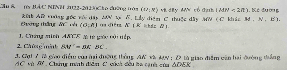 (ts BẢC NINH 2022-2023)Cho đường tròn (O;R) và dây MN cố định (MN<2R). Kẻ đường 
kính AB vuông góc với dây MN tại E. Lấy điểm C thuộc dây MN (C khác M , N, E). 
Đường thắng BC cắt (O;R) tại điểm K ( K khác B ). 
1. Chứng minh AKCE là tứ giác nội tiếp. 
2. Chứng minh BM^2=BK· BC. 
3. Gọi / là giao điểm của hai đường thẳng AK và MN; D là giao điểm của hai đường thẳng
AC và BI . Chứng minh điểm C cách đều ba cạnh của △ DEK.