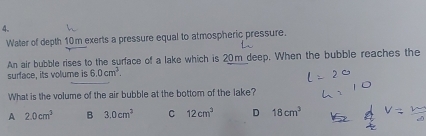 Water of depth 10m exerts a pressure equal to atmospheric pressure.
An air bubble rises to the surface of a lake which is 20m deep. When the bubble reaches the
surface, its volume is 6.0cm^2. 
What is the volume of the air bubble at the bottom of the lake?
A 2.0cm^3 B 3.0cm^2 C 12cm^2 D 18cm^3