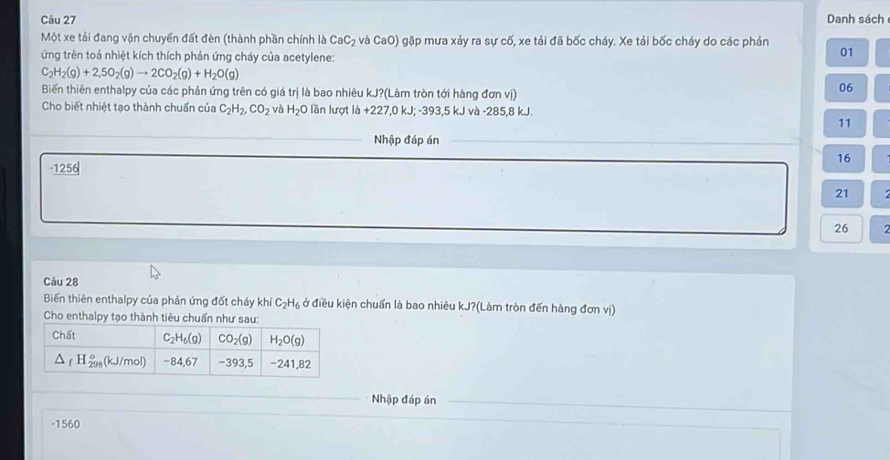 Danh sách
Một xe tải đang vận chuyển đất đèn (thành phần chính là CaC_2 và CaO) gặp mưa xảy ra sự cố, xe tải đã bốc cháy. Xe tải bốc cháy do các phản
ứng trên toả nhiệt kích thích phản ứng cháy của acetylene:
01
C_2H_2(g)+2,5O_2(g)to 2CO_2(g)+H_2O(g)
Biến thiên enthalpy của các phản ứng trên có giá trị là bao nhiêu kJ?(Làm tròn tới hàng đơn vị)
06
Cho biết nhiệt tạo thành chuẩn của C_2H_2,CO_2 và H_2O lần lượt là +227,0 kJ; -393,5 kJ và -285,8 kJ.
11
_Nhập đáp án_
16
-1256
21
26
Câu 28
Biến thiên enthalpy của phản ứng đốt cháy khí C_2H_6 ở điều kiện chuẩn là bao nhiêu kJ?(Làm tròn đến hàng đơn vị)
Cho enthalpy tạo thành tiêu chuẩn như sau:
_
_
Nhập đáp án_
-1560