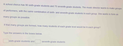 A school chorus has 90 sixth-grade students and 75 seventh-grade students. The music director wants to make groups 
of performers, with the same combination of sixth- and seventh-grade students in each group. She wants to form as 
many groups as possible. 
If that many groups are formed, how many students of each grade level would be in each group? 
Type the answers in the boxes below.
□ sixth-grade students and □ seventh-grade sludents