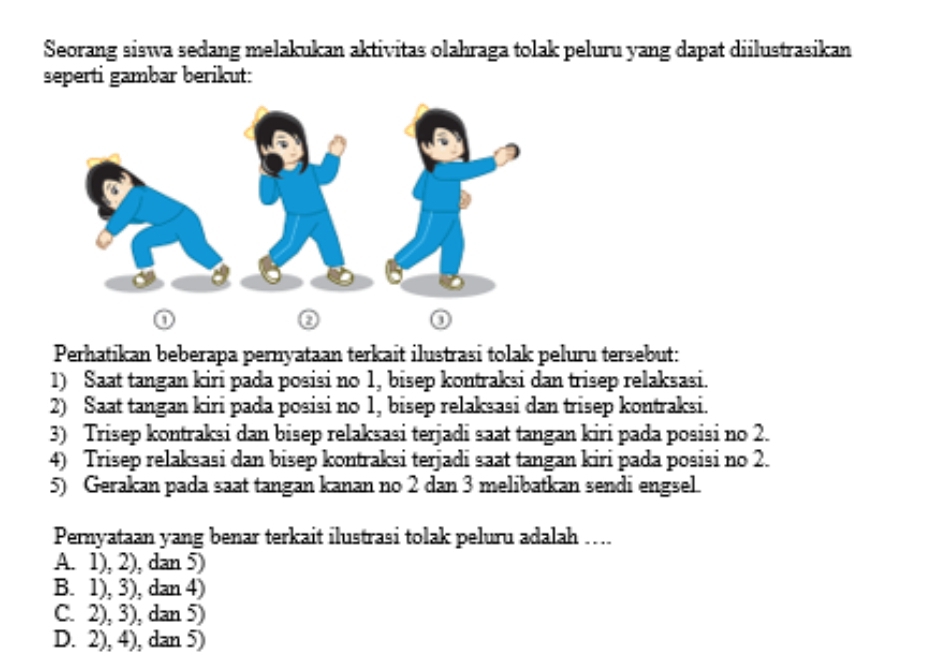 Seorang siswa sedang melakukan aktivitas olahraga tolak peluru yang dapat diilustrasikan
seperti gambar berikut:
0
②
Perhatikan beberapa pernyataan terkait ilustrasi tolak peluru tersebut:
1) Saat tangan kiri pada posisi no 1, bisep kontraksi dan trisep relaksasi.
2) Saat tangan kiri pada posisi no 1, bisep relaksasi dan trisep kontraksi.
3) Trisep kontraksi dan bisep relaksasi terjadi saat tangan kiri pada posisi no 2.
4) Trisep relaksasi dan bisep kontraksi terjadi saat tangan kiri pada posisi no 2.
5) Gerakan pada saat tangan kanan no 2 dan 3 melibatkan sendi engsel.
Pernyataan yang benar terkait ilustrasi tolak peluru adalah ….
A. 1), 2), dan 5)
B. 1), 3), dan 4)
C. 2), 3), dan 5)
D. 2), 4), dan 5)