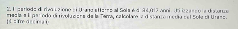 Il periodo di rivoluzione di Urano attorno al Sole è di 84,017 anni. Utilizzando la distanza 
media e il periodo di rivoluzione della Terra, calcolare la distanza media dal Sole di Urano. 
(4 cifre decimali)