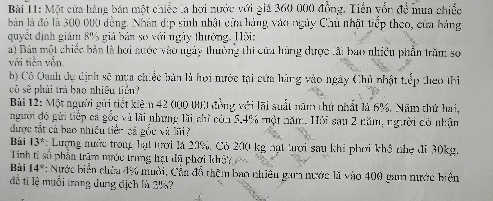 Một cửa hàng bán một chiếc là hơi nước với giá 360 000 đồng. Tiền vốn để mua chiếc 
bàn là đó là 300 000 đồng. Nhân dịp sinh nhật cửa hàng vào ngày Chủ nhật tiếp theo, cửa hàng 
quyết định giảm 8% giá bán so với ngày thường. Hỏi: 
a) Bán một chiếc bàn là hơi nước vào ngày thường thì cửa hàng được lãi bao nhiêu phần trăm so 
với tiền vốn. 
b) Cô Oanh dự định sẽ mụa chiếc bàn là hơi nước tại cửa hàng vào ngày Chủ nhật tiếp theo thì 
cô sẽ phải trả bao nhiêu tiền? 
Bài 12: Một người gửi tiết kiệm 42 000 000 đồng với lãi suất năm thứ nhất là 6%. Năm thứ hai, 
người đó gửi tiếp cả gốc và lãi nhưng lãi chỉ còn 5,4% một năm. Hỏi sau 2 năm, người đó nhận 
được tất cả bao nhiêu tiền cả gốc và lãi? 
Bài 13^* : Lượng nước trong hạt tươi là 20%. Có 200 kg hạt tươi sau khi phơi khô nhẹ đi 30kg. 
Tính tỉ số phần trăm nước trong hạt đã phơi khô? 
Bài 14^* : Nước biển chứa 4% muối. Cần đồ thêm bao nhiêu gam nước lã vào 400 gam nước biển 
để ti lệ muối trong dung dịch là 2%?