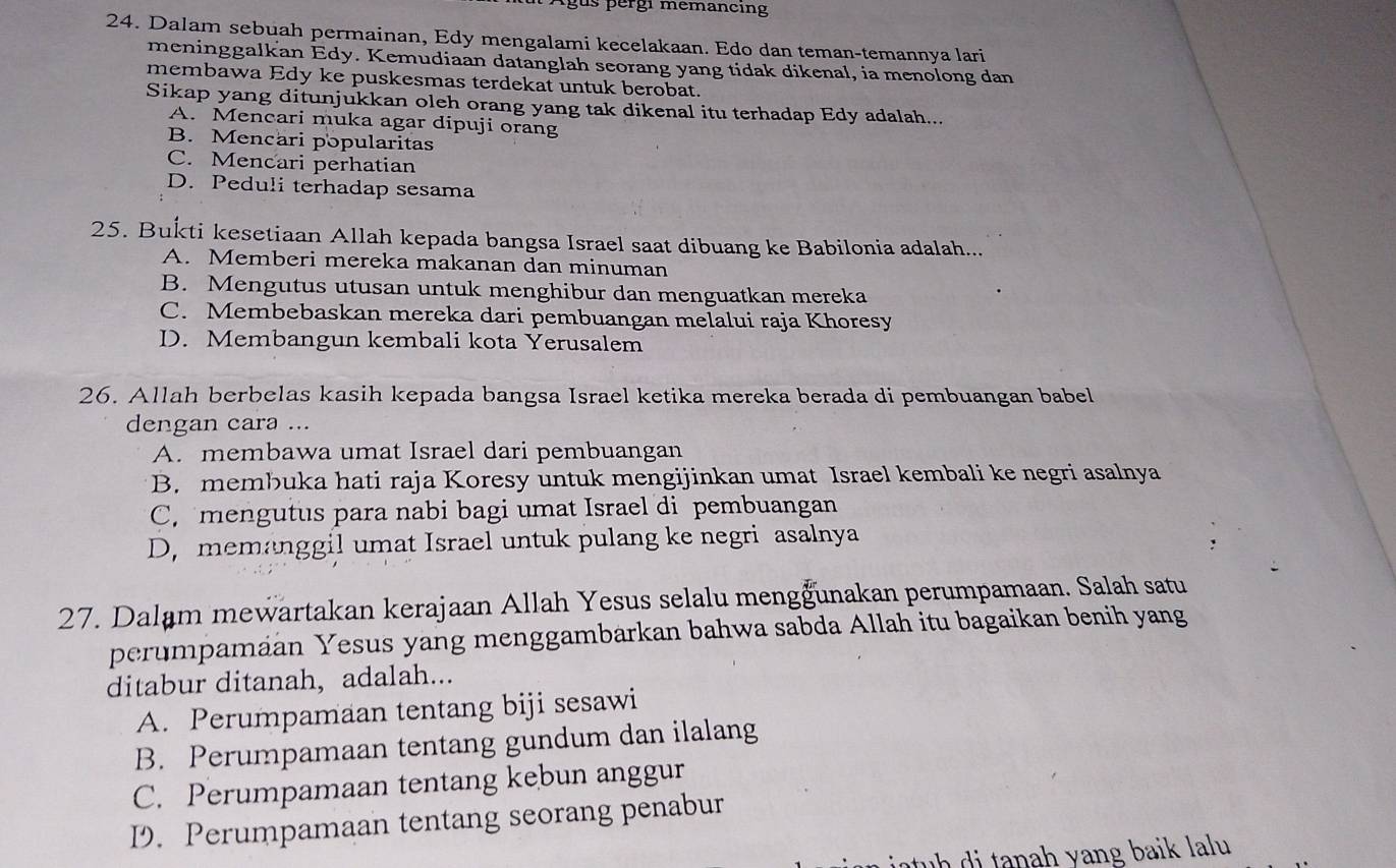 Agus pérgi memancing
24. Dalam sebuah permainan, Edy mengalami kecelakaan. Edo dan teman-temannya lari
meninggalkan Edy. Kemudiaan datanglah seorang yang tidak dikenal, ia menolong dan
membawa Edy ke puskesmas terdekat untuk berobat.
Sikap yang ditunjukkan oleh orang yang tak dikenal itu terhadap Edy adalah...
A. Mencari muka agar dipuji orang
B. Mencari popularitas
C. Mencari perhatian
D. Peduli terhadap sesama
25. Bukti kesetiaan Allah kepada bangsa Israel saat dibuang ke Babilonia adalah...
A. Memberi mereka makanan dan minuman
B. Mengutus utusan untuk menghibur dan menguatkan mereka
C. Membebaskan mereka dari pembuangan melalui raja Khoresy
D. Membangun kembali kota Yerusalem
26. Allah berbelas kasih kepada bangsa Israel ketika mereka berada di pembuangan babel
dengan cara ...
A. membawa umat Israel dari pembuangan
B. membuka hati raja Koresy untuk mengijinkan umat Israel kembali ke negri asalnya
C. mengutus para nabi bagi umat Israel di pembuangan
D, memanggil umat Israel untuk pulang ke negri asalnya
27. Dalam mewartakan kerajaan Allah Yesus selalu mengğunakan perumpamaan. Salah satu
perumpamáan Yesus yang menggambarkan bahwa sabda Allah itu bagaikan benih yang
ditabur ditanah，adalah...
A. Perumpamaan tentang biji sesawi
B. Perumpamaan tentang gundum dan ilalang
C. Perumpamaan tentang kebun anggur
D. Perumpamaan tentang seorang penabur
h    ta n a h yang baik la lu