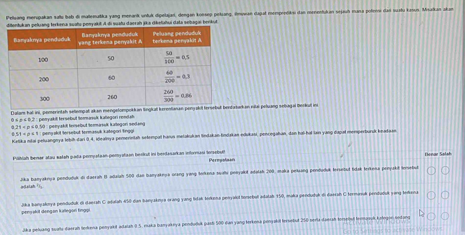 Peluang merupakan satu bab di matematika yang menarik untuk dipelajari, dengan konsep peluang, ilmuwan dapat memprediksi dan menentukan sejauh mana potensi dari suatu kasus. Misalkan akan
terkena suatu penyakit A di suatu daerah jika diketahuí data sebagai berikut.
Dalam hal ini, pemerintah setempat akan mengelomarkan nilai peluang sebagai berikut ini
0≤ p≤ 0,2: penyakit tersebut termasuk kategori rendah
0.21 : penyakit tersebut termasuk kategori sedang
0.51 : penyakit tersebut termasuk kategori tinggi
Ketika nilai peluangnya lebih dari 0,4, idealnya pemerintah setempat harus melakukan tindakan-tindakan edukasi, pencegahan, dan hal-hal lain yang dapat memperburuk keadaan
Pilihlah benar atau salah pada pernyataan-pernyataan berikut ini berdasarkan informasi tersebut! Benar Salah
Pernyataan
Jika banyaknya penduduk di daerah B adalah 500 dan banyaknya orang yang terkena suatu penyakit adalah 200, maka peluang penduduk tersebut tidak terkena penyakit tersebut
adalah ²/s.
Jika banyaknya penduduk di daerah C adalah 450 dan banyaknya orang yang tidak terkena penyakit tersebut adalah 150, maka penduduk di daerah C termasuk penduduk yang terkena
penyakit dengan kategori tinggi
Jika peluang suatu daerah terkena penyakit adalah 0,5, maka banyaknya penduduk pasti 500 dan yang terkena penyakit tersebut 250 serta daerah tersebut termasuk kategori sedang
ate Windows