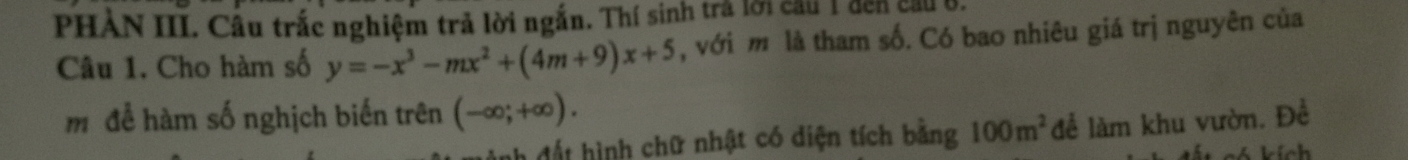 PHAN III. Câu trắc nghiệm trả lời ngắn. Thí sinh trả lới cầu 1 đến cầu B. 
Câu 1. Cho hàm số y=-x^3-mx^2+(4m+9)x+5 , với m là tham số. Có bao nhiêu giá trị nguyên của 
m để hàm số nghịch biến trên (-∈fty ;+∈fty ). 
ah đất hình chữ nhật có diện tích bằng 100m^2 để làm khu vườn. Đề 
s kích