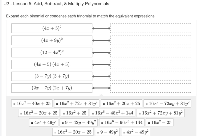 U2 - Lesson 5: Add, Subtract, & Multiply Polynomials 
Expand each binomial or condense each trinomial to match the equivalent expressions.
(4x+5)^2
(4x+9y)^2
(12-4x^3)^2
(4x-5)(4x+5)
(3-7y)(3+7y)
(2x-7y)(2x+7y)
:: 16x^2+40x+25 " 16x^2+72x+81y^2 :: 16x^2+20x+25 :: 16x^2-72xy+81y^2
:: 16x^2-20x+25 :: 16x^2+25 :: 16x^6-48x^3+144 :: 16x^2+72xy+81y^2
# 4x^2+49y^2 = 9-42y-49y^2 16x^6-96x^3+144 : 16x^2-25
: 16x^2-20x-25 : 9-49y^2 " 4x^2-49y^2