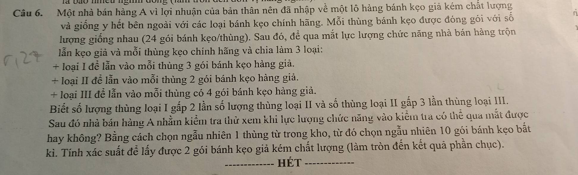 Một nhà bán hàng A vì lợi nhuận của bản thân nên đã nhập về một lô hàng bánh kẹo giả kém chất lượng 
và giống y hết bên ngoài với các loại bánh kẹo chính hãng. Mỗi thùng bánh kẹo được đóng gói với số 
n 
lượng giống nhau (24 gói bánh kẹo/thùng). Sau đó, để qua mắt lực lượng chức năng nhà bán hàng trộn 
lẫn kẹo giả và mỗi thùng kẹo chính hãng và chia làm 3 loại: 
+ loại I để lẫn vào mỗi thùng 3 gói bánh kẹo hàng giả. 
+ loại II đễ lẫn vào mỗi thùng 2 gói bánh kẹo hàng giả. 
+ loại III để lẫn vào mỗi thùng có 4 gói bánh kẹo hàng giả. 
Biết số lượng thùng loại I gấp 2 lần số lượng thùng loại II và số thùng loại II gấp 3 lần thùng loại III. 
Sau đó nhà bán hàng A nhằm kiểm tra thử xem khi lực lượng chức năng vào kiểm tra có thể qua mắt được 
hay không? Bằng cách chọn ngẫu nhiên 1 thùng từ trong kho, từ đó chọn ngẫu nhiên 10 gói bánh kẹo bất 
kì. Tính xác suất để lấy được 2 gói bánh kẹo giả kém chất lượng (làm tròn đến kết quả phần chục). 
_HÉt_