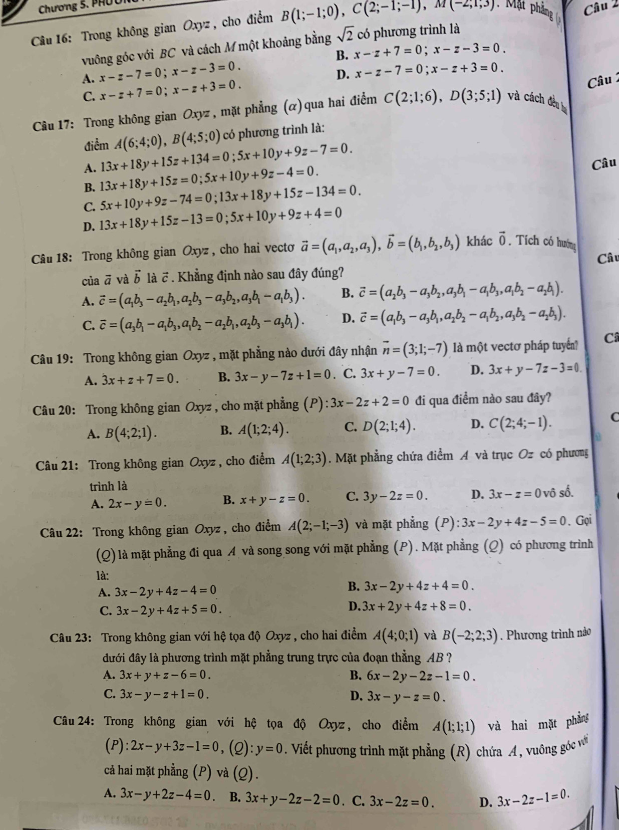 Chương 5 .  
Câu 16: Trong không gian Oxyz , cho điểm B(1;-1;0),C(2;-1;-1),M(-2;1;3) Mt phn Câu 2
vuông góc với BC và cách M một khoảng bằng sqrt(2) có phương trình là
B. x-z+7=0;x-z-3=0.
A. x-z-7=0;x-z-3=0.
D. x-z-7=0;x-z+3=0.
C. x-z+7=0;x-z+3=0.
Câu 
Câu 17: Trong không gian Oxyz , mặt phẳng (α)qua hai điểm C(2;1;6),D(3;5;1) và cách đều bự
điểm A(6;4;0),B(4;5;0) có phương trình là:
A. 13x+18y+15z+134=0;5x+10y+9z-7=0. Câu
B. 13x+18y+15z=0;5x+10y+9z-4=0.
C. 5x+10y+9z-74=0;13x+18y+15z-134=0.
D. 13x+18y+15z-13=0;5x+10y+9z+4=0
Câu 18: Trong không gian Oxyz , cho hai vectoơ vector a=(a_1,a_2,a_3),vector b=(b_1,b_2,b_3) khác vector 0. Tích có hướng
Câu
của vector a và vector b là  7 . Khẳng định nào sau đây đúng?
A. vector c=(a_1b_3-a_2b_1,a_2b_3-a_3b_2,a_3b_1-a_1b_3). B. vector c=(a_2b_3-a_3b_2,a_3b_1-a_1b_3,a_1b_2-a_2b_1).
C. vector c=(a_3b_1-a_1b_3,a_1b_2-a_2b_1,a_2b_3-a_3b_1). D. vector c=(a_1b_3-a_3b_1,a_2b_2-a_1b_2,a_3b_2-a_2b_3).
Câu 19: Trong không gian Oxyz , mặt phẳng nào dưới đây nhận vector n=(3;1;-7) là một vectơ pháp tuyển? Câ
A. 3x+z+7=0. B. 3x-y-7z+1=0. C. 3x+y-7=0. D. 3x+y-7z-3=0.
Câu 20: Trong không gian Oxyz , cho mặt phẳng (P) :3x-2z+2=0 đi qua điểm nào sau đây?
A. B(4;2;1). A(1;2;4). C. D(2;1;4). D. C(2;4;-1).
C
B.
Câu 21: Trong không gian Oxyz , cho điểm A(1;2;3). Mặt phẳng chứa điểm A và trục Oz có phương
trình là
A. 2x-y=0.
B. x+y-z=0. C. 3y-2z=0. D. 3x-z=0 vô số.
Câu 22: Trong không gian Oxyz , cho điểm A(2;-1;-3) và mặt phẳng (P): 3x-2y+4z-5=0. Gọi
(Q) là mặt phẳng đi qua A và song song với mặt phẳng (P). Mặt phẳng (Q) có phương trình
là:
A. 3x-2y+4z-4=0
B. 3x-2y+4z+4=0.
C. 3x-2y+4z+5=0.
D. 3x+2y+4z+8=0.
Câu 23: Trong không gian với hệ tọa độ Oxyz , cho hai điểm A(4;0;1) và B(-2;2;3). Phương trình nào
đưới đây là phương trình mặt phẳng trung trực của đoạn thẳng AB ?
A. 3x+y+z-6=0. B. 6x-2y-2z-1=0.
C. 3x-y-z+1=0. D. 3x-y-z=0.
Câu 24: Trong không gian với hệ tọa độ Oxyz, cho điểm A(1;1;1) và hai mặt phẳng
(P): 2x-y+3z-1=0 ,(2): y=0. Viết phương trình mặt phẳng (R) chứa A, vuông góc với
cả hai mặt phẳng (P) và (Q).
A. 3x-y+2z-4=0 B. 3x+y-2z-2=0. C. 3x-2z=0. D. 3x-2z-1=0.