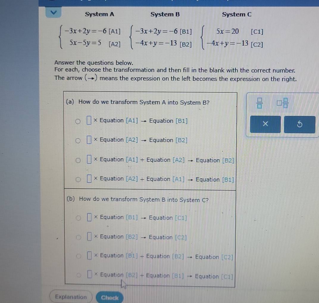 System A System B System C
beginarrayl -3x+2y=-6[A1] 5x-5y=5[A2]endarray. beginarrayl -3x+2y=-6[B1] -4x+y=-13[B2]endarray. beginarrayl 5x=20[c1] -4x+y=-13[c2]endarray.
Answer the questions below.
For each, choose the transformation and then fill in the blank with the correct number.
The arrow (→) means the expression on the left becomes the expression on the right.
 □ /□   □  □ /□  
×
Explanation Check