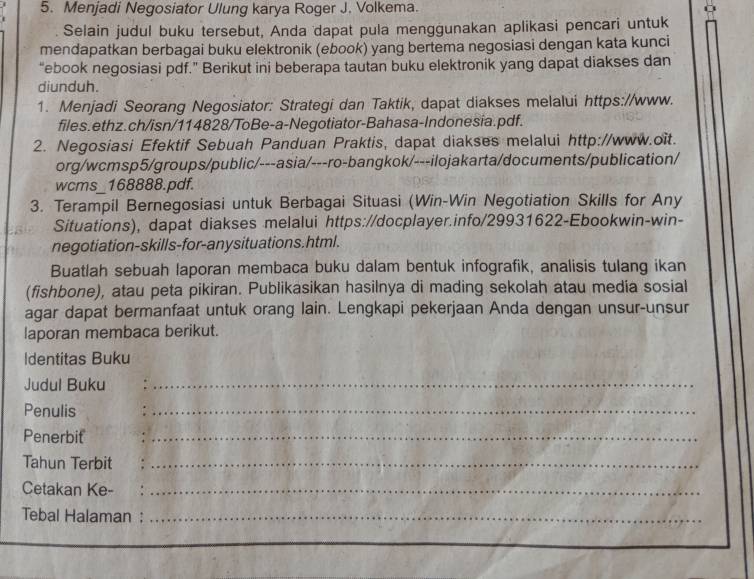 Menjadi Negosiator Ulung karya Roger J. Volkema. 
Selain judul buku tersebut, Anda dapat pula menggunakan aplikasi pencari untuk 
mendapatkan berbagai buku elektronik (ebook) yang bertema negosiasi dengan kata kunci 
“ebook negosiasi pdf.” Berikut ini beberapa tautan buku elektronik yang dapat diakses dan 
diunduh. 
1. Menjadi Seorang Negosiator: Strategi dan Taktik, dapat diakses melalui https://www. 
files.ethz.ch/isn/114828/ToBe-a-Negotiator-Bahasa-Indonesia.pdf. 
2. Negosiasi Efektif Sebuah Panduan Praktis, dapat diakses melalui http://www.oit. 
org/wcmsp5/groups/public/---asia/---ro-bangkok/---ilojakarta/documents/publication/ 
wcms_168888.pdf. 
3. Terampil Bernegosiasi untuk Berbagai Situasi (Win-Win Negotiation Skills for Any 
Situations), dapat diakses melalui https://docplayer.info/29931622-Ebookwin-win- 
negotiation-skills-for-anysituations.html. 
Buatlah sebuah laporan membaca buku dalam bentuk infografik, analisis tulang ikan 
(fishbone), atau peta pikiran. Publikasikan hasilnya di mading sekolah atau media sosial 
agar dapat bermanfaat untuk orang lain. Lengkapi pekerjaan Anda dengan unsur-unsur 
laporan membaca berikut. 
Identitas Buku 
Judul Buku_ 
Penulis 
_ 
Penerbit_ 
Tahun Terbit_ 
Cetakan Ke-_ 
Tebal Halaman :_ 
_