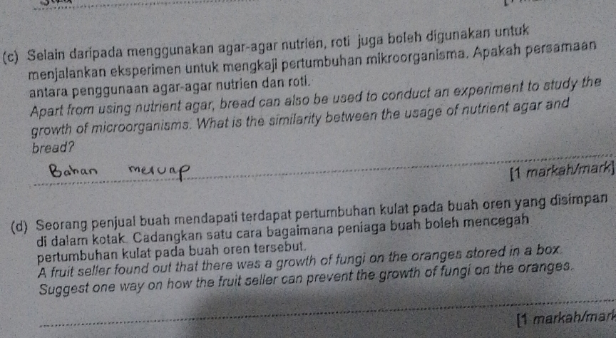 Selain daripada menggunakan agar-agar nutrien, roti juga boleh digunakan untuk 
menjalankan eksperimen untuk mengkaji pertumbuhan mikroorganisma, Apakah persamaan 
antara penggunaan agar-agar nutrien dan roti. 
Apart from using nutrient agar, bread can also be used to conduct an experiment to study the 
growth of microorganisms. What is the similarity between the usage of nutrient agar and 
bread? 
[1 markah/mark] 
(d) Seorang penjual buah mendapati terdapat pertumbuhan kulat pada buah oren yang disimpan 
di dalam kotak. Cadangkan satu cara bagaimana peniaga buah boleh mencegah 
pertumbuhan kulat pada buah oren tersebut. 
A fruit seller found out that there was a growth of fungi on the oranges stored in a box 
Suggest one way on how the fruit seller can prevent the growth of fungi on the oranges. 
[1 markah/mark