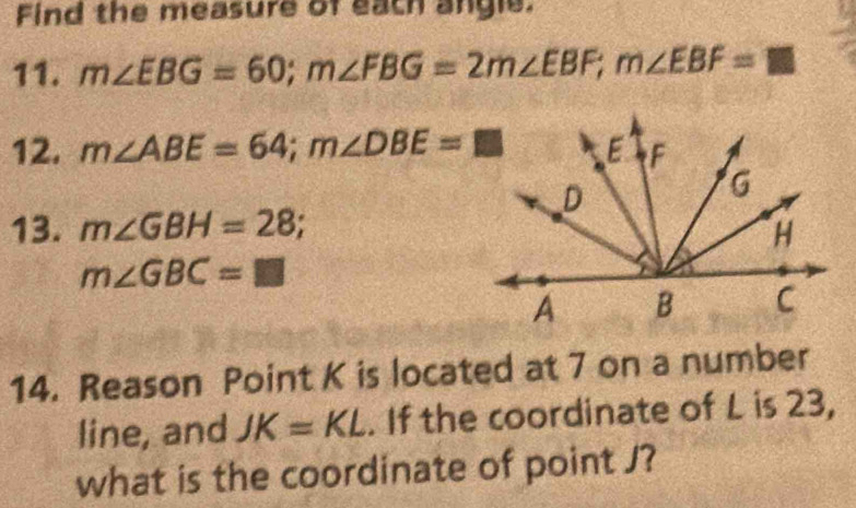 Find the measure of each angle. 
11. m∠ EBG=60; m∠ FBG=2m∠ EBF; m∠ EBF=□
12. m∠ ABE=64; m∠ DBE=□
13. m∠ GBH=28;
m∠ GBC=□
14. Reason Point K is located at 7 on a number 
line, and JK=KL. If the coordinate of L is 23, 
what is the coordinate of point J?