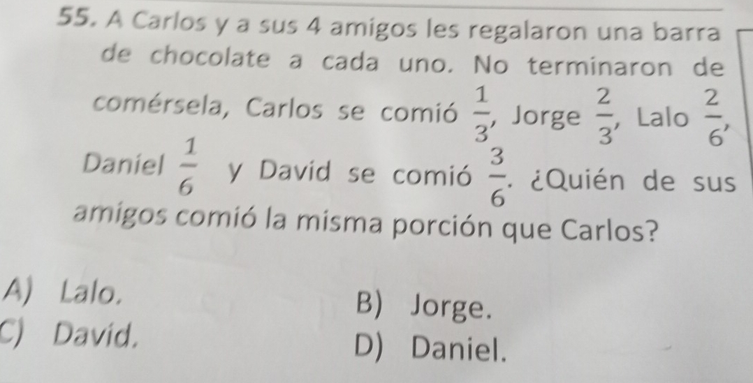 A Carlos y a sus 4 amigos les regalaron una barra
de chocolate a cada uno. No terminaron de
comérsela, Carlos se comió  1/3  , Jorge  2/3  ， Lalo  2/6 , 
Daniel  1/6  y David se comió  3/6  * ¿Quién de sus
amigos comió la misma porción que Carlos?
A) Lalo. B) Jorge.
C) David.
D) Daniel.