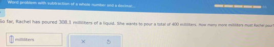 Word problem with subtraction of a whole number and a decimal. 0.5
So far, Rachel has poured 308.1 milliliters of a liquid. She wants to pour a total of 400 mililiters. How many more milliliters must Rachel pouri
milliliters ×