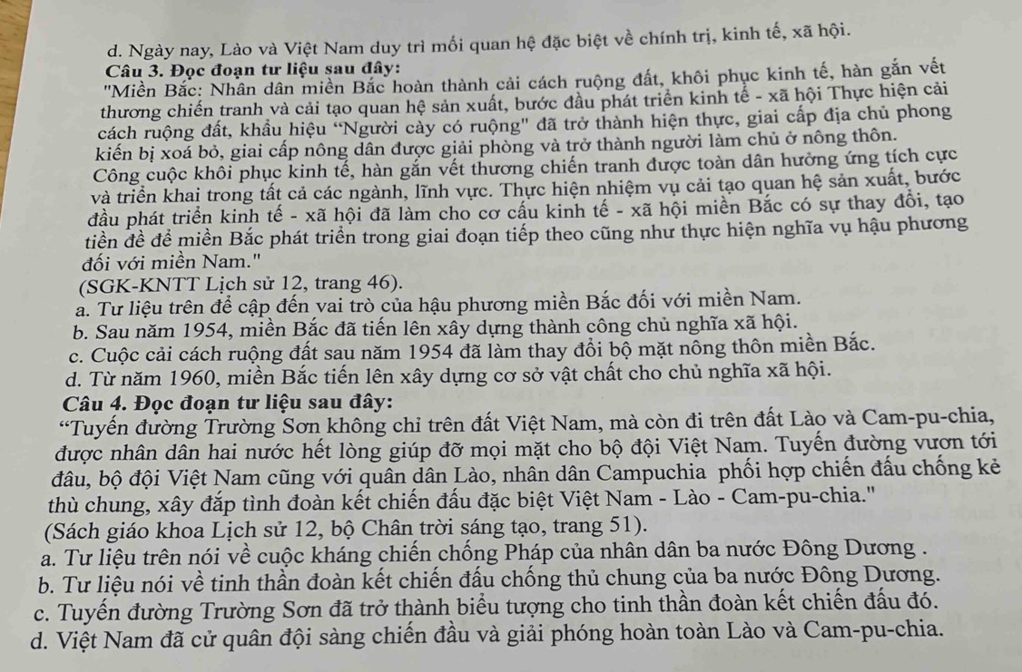 d. Ngày nay, Lào và Việt Nam duy trì mối quan hệ đặc biệt về chính trị, kinh tế, xã hội.
Câu 3. Đọc đoạn tư liệu sau đây:
''Miền Bắc: Nhân dân miền Bắc hoàn thành cải cách ruộng đất, khôi phục kinh tế, hàn gắn vết
thương chiến tranh và cải tạo quan hệ sản xuất, bước đầu phát triển kinh tế - xã hội Thực hiện cải
cách ruộng đất, khẩu hiệu "Người cầy có ruộng" đã trở thành hiện thực, giai cấp địa chủ phong
kiến bị xoá bỏ, giai cấp nông dân được giải phòng và trở thành người làm chủ ở nông thôn.
Công cuộc khôi phục kinh tế, hàn gắn vết thương chiến tranh được toàn dân hưởng ứng tích cực
và triển khai trong tất cả các ngành, lĩnh vực. Thực hiện nhiệm vụ cải tạo quan hệ sản xuất, bước
đầu phát triển kinh tế - xã hội đã làm cho cơ cấu kinh tế - xã hội miền Bắc có sự thay đổi, tạo
tiền đề để miền Bắc phát triển trong giai đoạn tiếp theo cũng như thực hiện nghĩa vụ hậu phương
đối với miền Nam."
(SGK-KNTT Lịch sử 12, trang 46).
a. Tư liệu trên để cập đến vai trò của hậu phương miền Bắc đối với miền Nam.
b. Sau năm 1954, miền Bắc đã tiến lên xây dựng thành công chủ nghĩa xã hội.
c. Cuộc cải cách ruộng đất sau năm 1954 đã làm thay đổi bộ mặt nông thôn miền Bắc.
d. Từ năm 1960, miền Bắc tiến lên xây dựng cơ sở vật chất cho chủ nghĩa xã hội.
Câu 4. Đọc đoạn tư liệu sau đây:
*Tuyến đường Trường Sơn không chỉ trên đất Việt Nam, mà còn đi trên đất Lào và Cam-pu-chia,
được nhân dân hai nước hết lòng giúp đỡ mọi mặt cho bộ đội Việt Nam. Tuyến đường vươn tới
đâu, bộ đội Việt Nam cũng với quân dân Lào, nhân dân Campuchia phối hợp chiến đấu chống kẻ
thù chung, xây đắp tình đoàn kết chiến đấu đặc biệt Việt Nam - Lào - Cam-pu-chia.''
(Sách giáo khoa Lịch sử 12, bộ Chân trời sáng tạo, trang 51).
a. Tư liệu trên nói về cuộc kháng chiến chống Pháp của nhân dân ba nước Đông Dương .
b. Tư liệu nói về tinh thần đoàn kết chiến đấu chống thủ chung của ba nước Đông Dương.
c. Tuyển đường Trường Sơn đã trở thành biểu tượng cho tinh thần đoàn kết chiến đấu đó.
d. Việt Nam đã cử quân đội sàng chiến đầu và giải phóng hoàn toàn Lào và Cam-pu-chia.