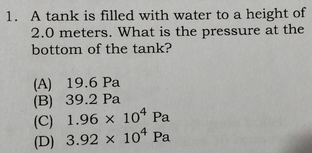 A tank is filled with water to a height of
2.0 meters. What is the pressure at the
bottom of the tank?
(A) 19.6 Pa
(B) 39.2 Pa
(C) 1.96* 10^4Pa
(D) 3.92* 10^4Pa