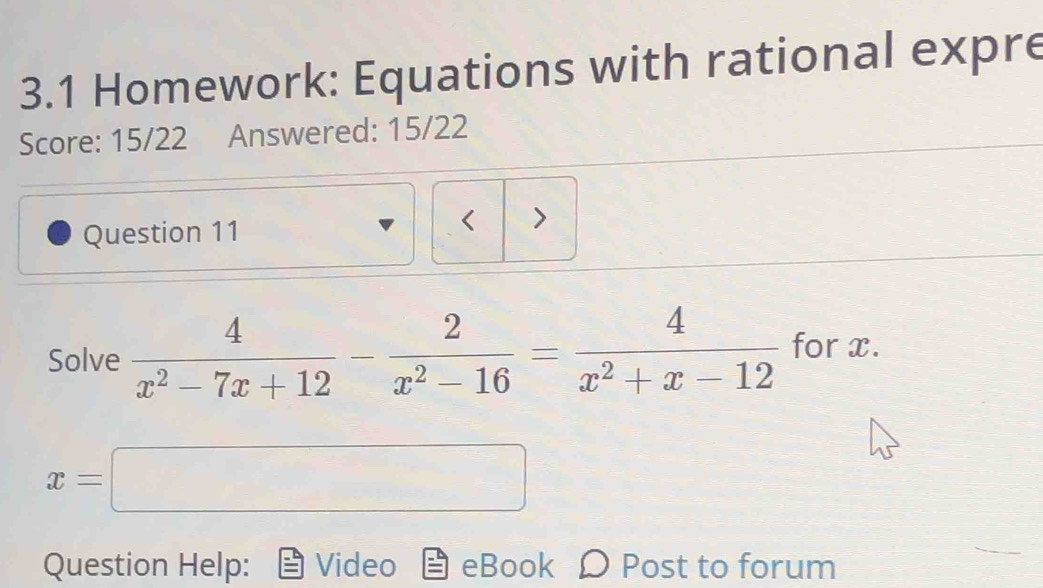 3.1 Homework: Equations with rational expre 
Score: 15/22 Answered: 15/22 
Question 11 
< > 
Solve  4/x^2-7x+12 - 2/x^2-16 = 4/x^2+x-12  for x.
x=□^ 
□ 
□ 
Question Help: Video eBook D Post to forum