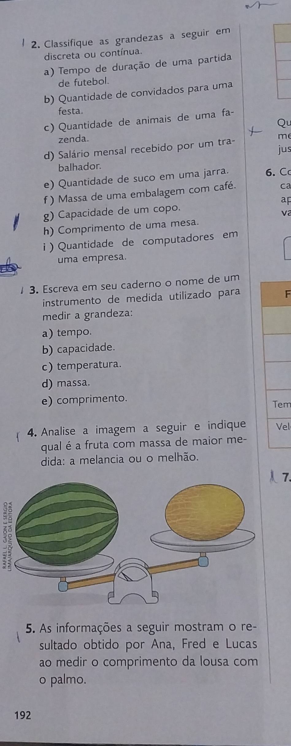 Classifique as grandezas a seguir em 
discreta ou contínua. 
a) Tempo de duração de uma partida 
de futebol. 
b) Quantidade de convidados para uma 
festa. 
c) Quantidade de animais de uma fa- 
Qu 
zenda. 
d) Salário mensal recebido por um tra- 
me 
jus 
balhador. 
e) Quantidade de suco em uma jarra. 6. C 
f ) Massa de uma embalagem com café. 
ca 
g) Capacidade de um copo. ap 
V 
h) Comprimento de uma mesa. 
i ) Quantidade de computadores em 
uma empresa. 
1 3. Escreva em seu caderno o nome de um 
instrumento de medida utilizado para 
F 
medir a grandeza: 
a) tempo. 
b) capacidade. 
c) temperatura. 
d) massa. 
e) comprimento. 
Tem 
4. Analise a imagem a seguir e indique Vel 
qual é a fruta com massa de maior me- 
dida: a melancia ou o melhão. 
5. As informações a seguir mostram o re- 
sultado obtido por Ana, Fred e Lucas 
ao medir o comprimento da lousa com 
o palmo.
192