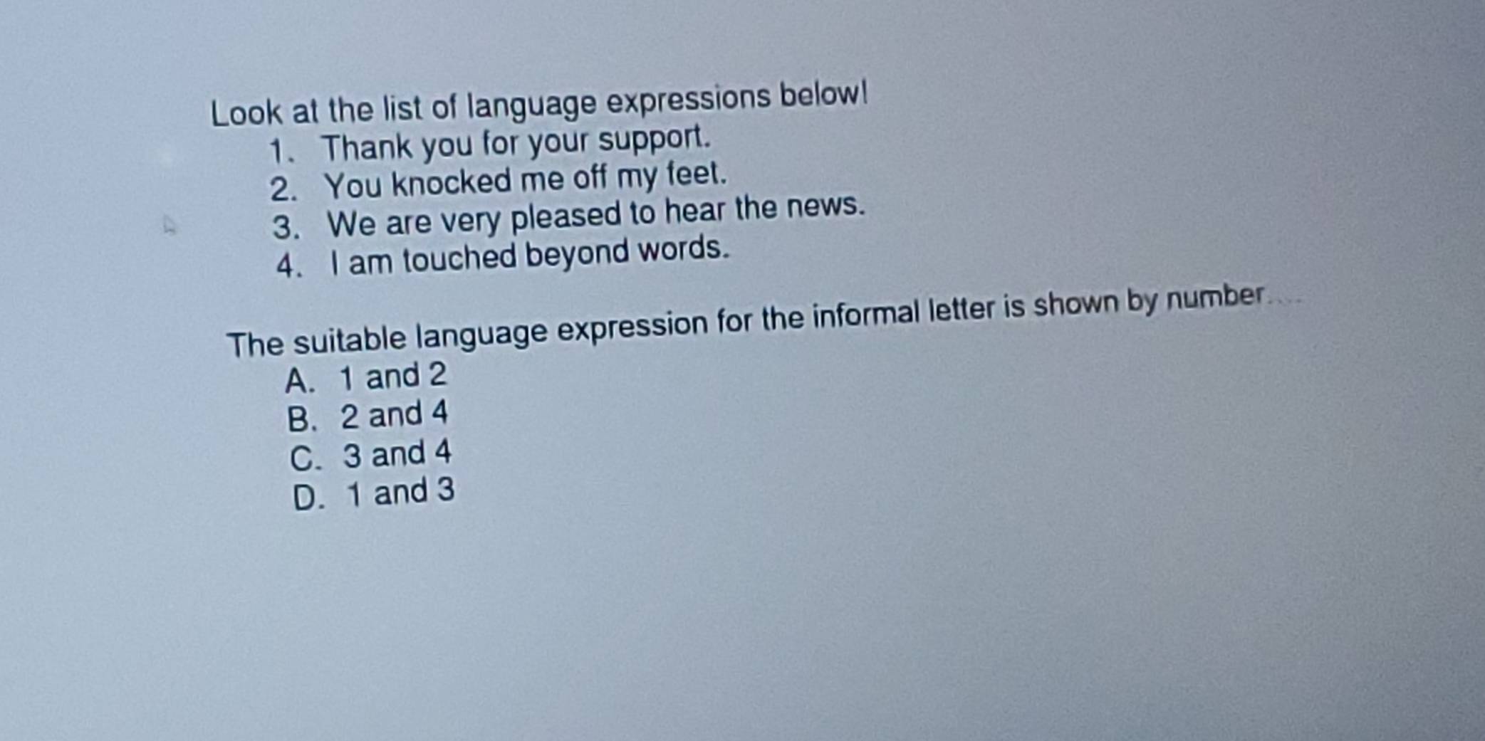 Look at the list of language expressions below!
1. Thank you for your support.
2. You knocked me off my feet.
3. We are very pleased to hear the news.
4. I am touched beyond words.
The suitable language expression for the informal letter is shown by number
A. 1 and 2
B. 2 and 4
C. 3 and 4
D. 1 and 3