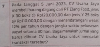 Pada tanggal 5 Juni 2023, CV Usaha Jaya 
membeli barang dagang dari PT Elang Food, jenis
X 30 boks @ Rp120.000,00 dan jenis Y 25 boks 
@ Rp110.000,00 dengan menandatangani wesel
12% per tahun dengan jangka waktu pelunasan 
wesel selama 30 hari. Bagaimanakah jurnal yang 
harus dibuat CV Usaha Jaya untuk mencatat 
transaksi tersebut?