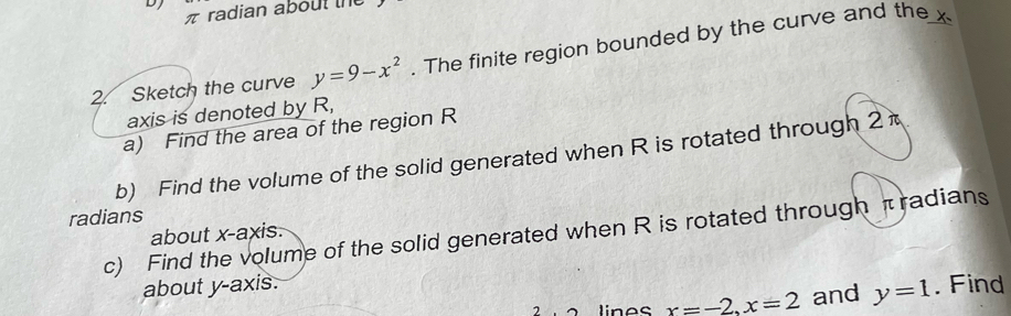 DJ 
πradian about t 
2. Sketch the curve y=9-x^2. The finite region bounded by the curve and the x
axis is denoted by R, 
a) Find the area of the region R
b) Find the volume of the solid generated when R is rotated through 2
radians 
c) Find the volume of the solid generated when R is rotated through πradians
about x-axis. 
about y-axis. . Find 
linos x=-2, x=2 and y=1